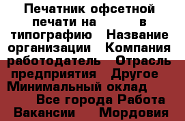 Печатник офсетной печати на QM-46-1 в типографию › Название организации ­ Компания-работодатель › Отрасль предприятия ­ Другое › Минимальный оклад ­ 15 000 - Все города Работа » Вакансии   . Мордовия респ.